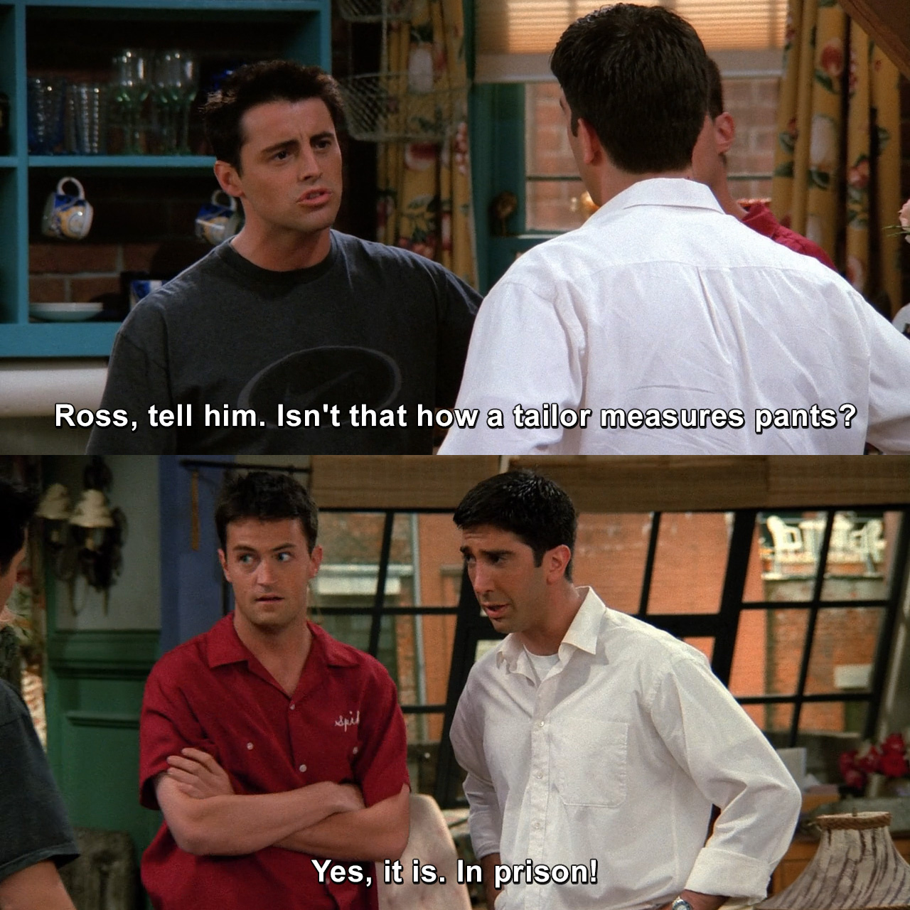 Ross, tell him. Isn't that how a tailor measures pants? Yes, yes, it is ...