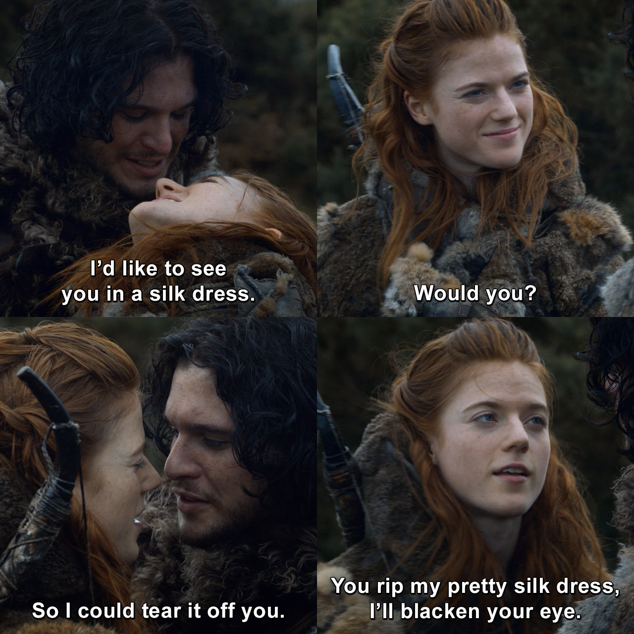 ygritte silk dress I'd like to see you in a silk dress. Would you? So I could tear it off you.  Well, you rip my pretty silk dress, I'll blacken your eye